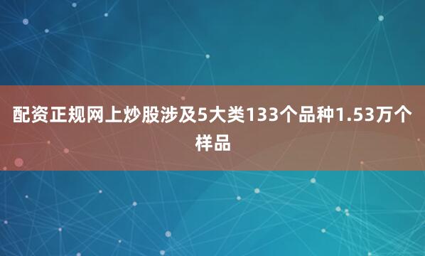 配资正规网上炒股涉及5大类133个品种1.53万个样品