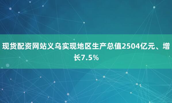 现货配资网站义乌实现地区生产总值2504亿元、增长7.5%