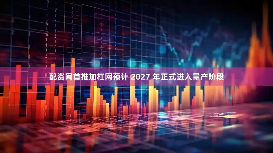 配资网首推加杠网预计 2027 年正式进入量产阶段