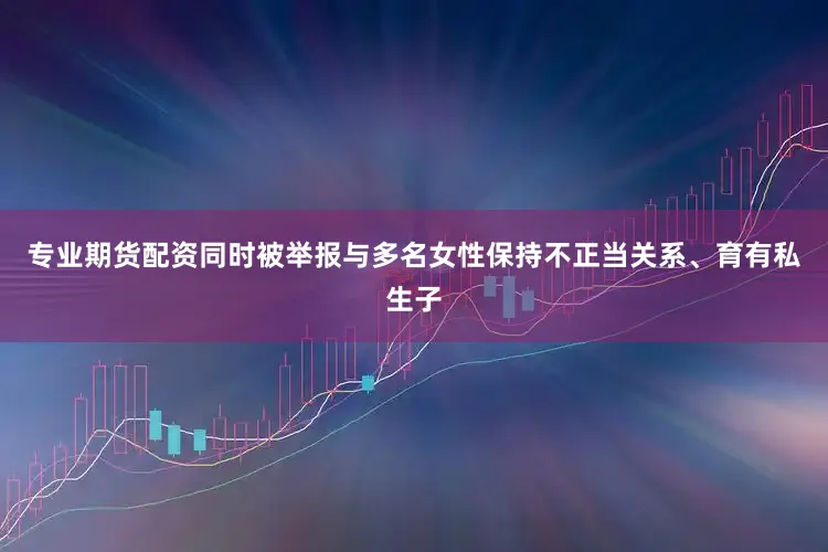 专业期货配资同时被举报与多名女性保持不正当关系、育有私生子