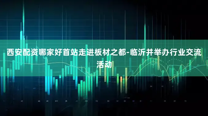西安配资哪家好首站走进板材之都-临沂并举办行业交流活动