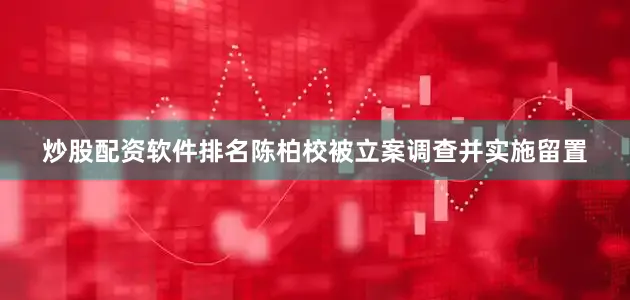 炒股配资软件排名陈柏校被立案调查并实施留置