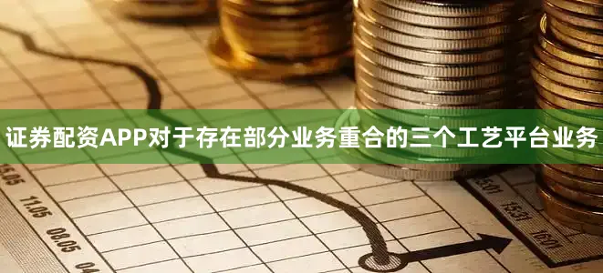 证券配资APP对于存在部分业务重合的三个工艺平台业务
