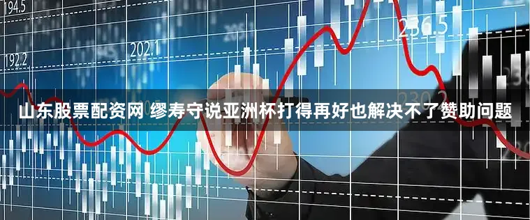 山东股票配资网 缪寿守说亚洲杯打得再好也解决不了赞助问题