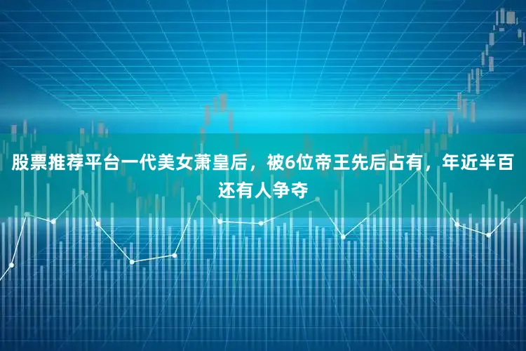 股票推荐平台一代美女萧皇后，被6位帝王先后占有，年近半百还有人争夺
