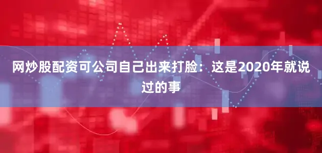 网炒股配资可公司自己出来打脸：这是2020年就说过的事