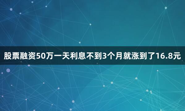股票融资50万一天利息不到3个月就涨到了16.8元