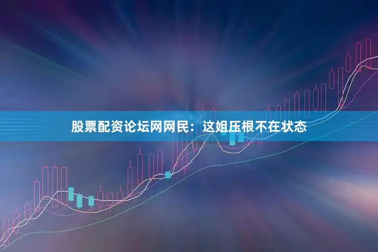 股票配资论坛网网民：这姐压根不在状态